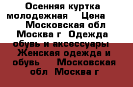 Осенняя куртка (молодежная) › Цена ­ 500 - Московская обл., Москва г. Одежда, обувь и аксессуары » Женская одежда и обувь   . Московская обл.,Москва г.